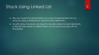 Stack Using Linked List
 We can avoid the size limitation of a stack implemented with an
array by using a linked list to hold the stack elements.
 As with array, however, we need to decide where to insert elements
in the list and where to delete them so that push and pop will run
the fastest.
2
 