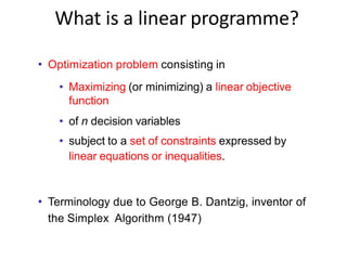 What is a linear programme?
• Optimization problem consisting in
• Maximizing (or minimizing) a linear objective
function
• of n decision variables
• subject to a set of constraints expressed by
linear equations or inequalities.
• Terminology due to George B. Dantzig, inventor of
the Simplex Algorithm (1947)
 