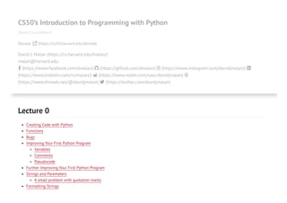 CS50’s Introduction to Programming with Python
OpenCourseWare
Donate  (https://cs50.harvard.edu/donate)
David J. Malan (https://cs.harvard.edu/malan/)
malan@harvard.edu
 (https://www.facebook.com/dmalan)  (https://github.com/dmalan)  (https://www.instagram.com/davidjmalan/) 
(https://www.linkedin.com/in/malan/)  (https://www.reddit.com/user/davidjmalan) 
(https://www.threads.net/@davidjmalan)  (https://twitter.com/davidjmalan)
Lecture 0
Creating Code with Python
Functions
Bugs
Improving Your First Python Program
Variables
Comments
Pseudocode
Further Improving Your First Python Program
Strings and Paremeters
A small problem with quotation marks
Formatting Strings
 