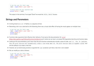 Strings and Paremeters
# Ask the user for their name
name = input("What's your name? ")
# Print hello and the inputted name
print("hello,", name)
The output in the terminal, if we typed “David” we would be hello, David . Success.
A string, known as a str in Python, is a sequence of text.

Rewinding a bit in our code back to the following, there was a visual side effect of having the result appear on multiple lines:
# Ask the user for their name
name = input("What's your name? ")
print("hello,")
print(name)

Functions take arguments that influence their behavior. If we look at the documentation for print
(https://docs.python.org/3/library/functions.html#print) you’ll notice we can learn a lot about the arguments that the print function takes.

Looking at this documentation, you’ll learn that the print function automatically include a piece of code end='n'. This n indicates
that the print function will automatically create a line break when run. The print function takes an argument called end`
and the default is to create a new line.

However, we can technically provide an argument for end ourselves such that a new line is not created!

We can modify our code as follows:
# Ask the user for their name
name = input("What's your name? ")
print("hello,", end="")
print(name)

 