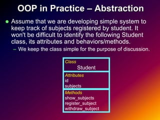 OOP in Practice – Abstraction
   Assume that we are developing simple system to
    keep track of subjects registered by student. It
    won't be difficult to identify the following Student
    class, its attributes and behaviors/methods.
    – We keep the class simple for the purpose of discussion.

                         Class
                                 Student
                         Attributes
                         id
                         subjects
                         Methods
                         show_subjects
                         register_subject
                         withdraw_subject
 