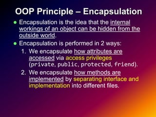 OOP Principle – Encapsulation
 Encapsulation is the idea that the internal
  workings of an object can be hidden from the
  outside world.
 Encapsulation is performed in 2 ways:
   1. We encapsulate how attributes are
      accessed via access privileges
      (private, public, protected, friend).
   2. We encapsulate how methods are
      implemented by separating interface and
      implementation into different files.
 