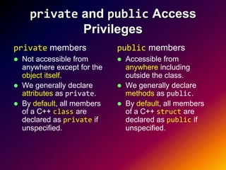 private and public Access
              Privileges
private members               public members
   Not accessible from          Accessible from
    anywhere except for the       anywhere including
    object itself.                outside the class.
   We generally declare         We generally declare
    attributes as private.        methods as public.
   By default, all members      By default, all members
    of a C++ class are            of a C++ struct are
    declared as private if        declared as public if
    unspecified.                  unspecified.
 