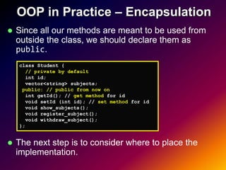 OOP in Practice – Encapsulation
   Since all our methods are meant to be used from
    outside the class, we should declare them as
    public.
    class Student {
      // private by default
      int id;
      vector<string> subjects;
     public: // public from now on
      int getId(); // get method for id
      void setId (int id); // set method for id
      void show_subjects();
      void register_subject();
      void withdraw_subject();
    };


   The next step is to consider where to place the
    implementation.
 
