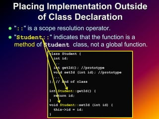 Placing Implementation Outside
          of Class Declaration
 "::" is a scope resolution operator.
 "Student::" indicates that the function is a
  method of Student class, not a global function.
              class Student {
                int id;
                ...
                int getId(); //prototype
                void setId (int id); //prototype
                ...
              }; // End of class

              int Student::getId() {
                return id;
              }
              void Student::setId (int id) {
                this->id = id;
              }
 
