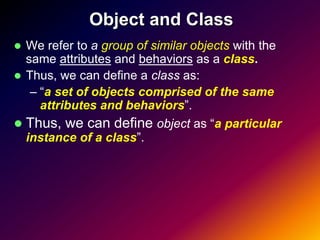 Object and Class
 We refer to a group of similar objects with the
  same attributes and behaviors as a class.
 Thus, we can define a class as:
   – “a set of objects comprised of the same
     attributes and behaviors”.
 Thus, we can define object as “a particular
  instance of a class”.
 