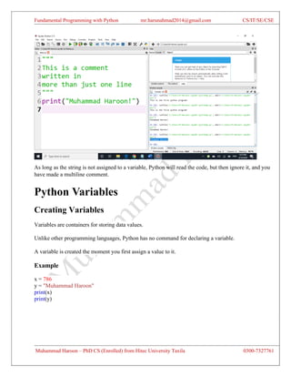 Fundamental Programming with Python mr.harunahmad2014@gmail.com CS/IT/SE/CSE
Muhammad Haroon – PhD CS (Enrolled) from Hitec University Taxila 0300-7327761
As long as the string is not assigned to a variable, Python will read the code, but then ignore it, and you
have made a multiline comment.
Python Variables
Creating Variables
Variables are containers for storing data values.
Unlike other programming languages, Python has no command for declaring a variable.
A variable is created the moment you first assign a value to it.
Example
x = 786
y = "Muhammad Haroon"
print(x)
print(y)
 