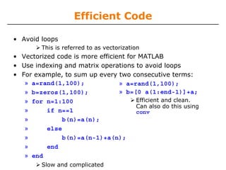 Efficient Code
• Avoid loops
This is referred to as vectorization
• Vectorized code is more efficient for MATLAB
• Use indexing and matrix operations to avoid loops
• For example, to sum up every two consecutive terms:
» a=rand(1,100);
» b=zeros(1,100);
» for n=1:100
» if n==1
» b(n)=a(n);
» else
» b(n)=a(n-1)+a(n);
» end
» end
Slow and complicated
» a=rand(1,100);
» b=[0 a(1:end-1)]+a;
Efficient and clean.
Can also do this using
conv
 