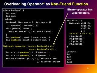 Overloading Operator* as Non-Friend Function
class Rational {                               Binary operator has
  int num;                                        2 parameters.
  int den;
 public:
                                               int main() {
  Rational (int num = 0, int den = 1)            Rational r1(1,2),
    : num(num), den(den) {}                               r2(1,3),
  void print() const {                                    r3(5,6),
    cout << num << "/" << den << endl;                    r4;
                                                 r4 = r1 * r2 * r3;
  }
                                                 r1.print();
  int getNum() const { return num; }
                                                 r2.print();
  int getDen() const { return den; }
                                                 r3.print();
};                                               r4.print();
Rational operator* (const Rational& r1,        }
                    const Rational& r2) {
  int n = r1.getNum() * r2.getNum();           Output:
                                               1/2
  int d = r1.getDen() * r2.getDen();
                                               1/3
  return Rational (n, d); // Return a new      5/6
                          // Rational object   5/36
}
                                                              11
 