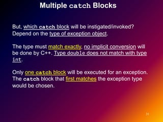 Multiple catch Blocks

But, which catch block will be instigated/invoked?
Depend on the type of exception object.

The type must match exactly, no implicit conversion will
be done by C++. Type double does not match with type
int.

Only one catch block will be executed for an exception.
The catch block that first matches the exception type
would be chosen.




                                                       31
 