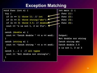 Exception Matching
void func (int n) {                        int main () {
 try {                                       func (1);
   if (n == 1) throw 11; // int              func (2);
   if (n == 2) throw string("abc");          func (3);
   if (n == 3) throw 3.5; // double          func (4);
   cout << "n is not 1, 2 or 3n";         }
 }
 catch (double a) {
   cout << "Catch double " << a << endl;   Output:
 }                                         Not double nor string
 catch (string a) {                        Catch string abc
   cout << "Catch string " << a << endl;   Catch double 3.5
 }                                         n is not 1, 2 or 3
 catch (...) { // all types
   cout << "Not double nor stringn";
 }
}


                                                                   34
 