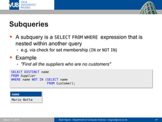 Beat Signer - Department of Computer Science - bsigner@vub.ac.be 47March 17, 2017
Subqueries
 A subquery is a SELECT FROM WHERE expression that is
nested within another query
 e.g. via check for set membership (IN or NOT IN)
 Example
 "Find all the suppliers who are no customers"
SELECT DISTINCT name
FROM Supplier
WHERE name NOT IN (SELECT name
FROM Customer);
name
Mario Botta
 