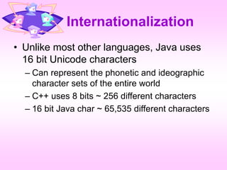 Internationalization
• Unlike most other languages, Java uses
16 bit Unicode characters
– Can represent the phonetic and ideographic
character sets of the entire world
– C++ uses 8 bits ~ 256 different characters
– 16 bit Java char ~ 65,535 different characters
 