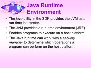 Java Runtime
Environment
• The java utility in the SDK provides the JVM as a
run-time interpreter.
• The JVM provides a run-time environment (JRE)
• Enables programs to execute on a host platform.
• The Java runtime can work with a security
manager to determine which operations a
program can perform on the host platform.
 
