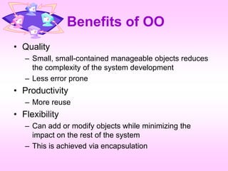 Benefits of OO
• Quality
– Small, small-contained manageable objects reduces
the complexity of the system development
– Less error prone
• Productivity
– More reuse
• Flexibility
– Can add or modify objects while minimizing the
impact on the rest of the system
– This is achieved via encapsulation
 