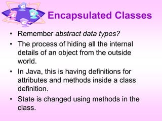 Encapsulated Classes
• Remember abstract data types?
• The process of hiding all the internal
details of an object from the outside
world.
• In Java, this is having definitions for
attributes and methods inside a class
definition.
• State is changed using methods in the
class.
 