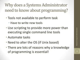 Why does a Systems Administrator
need to know about programming?
• Tools not available to perform task
 • Have to write new tools
• Use scripting to provide more power than




                                              Network Design & Administration
  executing single command line tools
• Automate tasks
• Need to alter the OS (if Unix based)
• There are lots of reasons why a knowledge
  of programming is essential!                        2
 