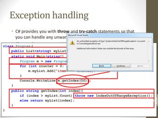 Exception handling
    • C# provides you with throw and try-catch statements so that
      you can handle any unwanted exceptions
    • Program {
class Classes that you use within your C# code will usually throw an
                                                                    rd
    public List<string> myList =(especially if you are relying on 3
      exception if an error occurs new List<string>();
    static api’s / Main(string[] args) {
      part void libraries)




                                                                         Network Design & Administration
        Program m = new Program();
        for (int counter = 0; counter < 10; counter++) {
            m.myList.Add("item " + counter);
        }
        Console.WriteLine(m.getIndex(50));
    }
    public string getIndex(int index){
        if (index > myList.Count) throw new IndexOutOfRangeException();
        else return myList[index];                                    20
    }
}
 