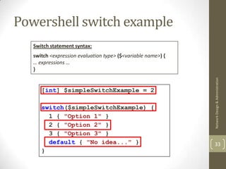Powershell switch example
   Switch statement syntax:
   switch <expression evaluation type> ($<variable name>) {
   … expressions …
   }




                                                              Network Design & Administration
      [int] $simpleSwitchExample = 2

      switch($simpleSwitchExample) {
        1 { "Option 1" }
        2 { "Option 2" }
        3 { "Option 3" }
        default { "No idea..." }                              33
      }
 