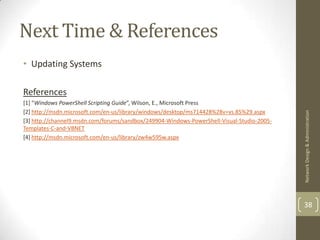 Next Time & References
• Updating Systems

References
[1] “Windows PowerShell Scripting Guide”, Wilson, E., Microsoft Press
[2] http://msdn.microsoft.com/en-us/library/windows/desktop/ms714428%28v=vs.85%29.aspx




                                                                                            Network Design & Administration
[3] http://channel9.msdn.com/forums/sandbox/249904-Windows-PowerShell-Visual-Studio-2005-
Templates-C-and-VBNET
[4] http://msdn.microsoft.com/en-us/library/zw4w595w.aspx




                                                                                            38
 