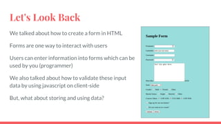 Let's Look Back
We talked about how to create a form in HTML
Forms are one way to interact with users
Users can enter information into forms which can be
used by you (programmer)
We also talked about how to validate these input
data by using javascript on client-side
But, what about storing and using data?
 