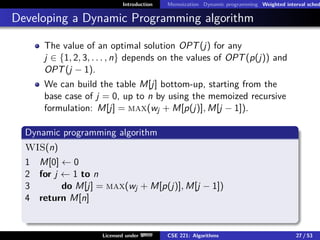 Introduction Memoization Dynamic programming Weighted interval sched
Developing a Dynamic Programming algorithm
The value of an optimal solution OPT(j) for any
j ∈ {1, 2, 3, . . . , n} depends on the values of OPT(p(j)) and
OPT(j − 1).
We can build the table M[j] bottom-up, starting from the
base case of j = 0, up to n by using the memoized recursive
formulation: M[j] = max(wj + M[p(j)], M[j − 1]).
Dynamic programming algorithm
WIS(n)
1 M[0] ← 0
2 for j ← 1 to n
3 do M[j] = max(wj + M[p(j)], M[j − 1])
4 return M[n]
Licensed under CSE 221: Algorithms 27 / 53
 