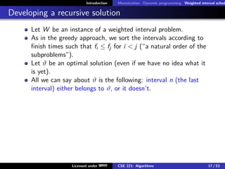 Introduction Memoization Dynamic programming Weighted interval sched
Developing a recursive solution
Let W be an instance of a weighted interval problem.
As in the greedy approach, we sort the intervals according to
finish times such that fi ≤ fj for i  j (“a natural order of the
subproblems”).
Let ϑ be an optimal solution (even if we have no idea what it
is yet).
All we can say about ϑ is the following: interval n (the last
interval) either belongs to ϑ, or it doesn’t.
Licensed under CSE 221: Algorithms 17 / 53
 