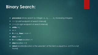 Binary Search:
 procedure binary search (x: integer, a1, a2, . . . , an: increasing integers)
 i := 1{i is left endpoint of search interval}
 j := n {j is right endpoint of search interval}
 while i < j
 m :=
 if x > am then i := m + 1
 else j := m
 if x = ai then location := i
 else location := 0
 return location{location is the subscript i of the term ai equal to x, or 0 if x is not
found}
 