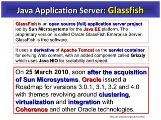 Java Application Server: Glassfish
GlassFish is an open source (full) application server project
led by Sun Microsystems for the Java EE platform. The
proprietary version is called Oracle GlassFish Enterprise Server.
GlassFish is free software.
It uses a derivative of Apache Tomcat as the servlet container
for serving Web content, with an added component called Grizzly
which uses Java NIO for scalability and speed.

On 25 March 2010, soon after the acquisition
of Sun Microsystems, Oracle issued a
Microsystems
Roadmap for versions 3.0.1, 3.1, 3.2 and 4.0
with themes revolving around clustering,
clustering
virtualization and integration with
Coherence and other Oracle technologies.
http://en.wikipedia.org/wiki/GlassFish

 