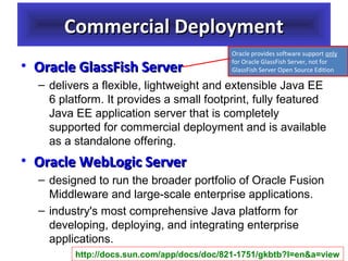 Commercial Deployment
• Oracle GlassFish Server

Oracle provides software support only 
for Oracle GlassFish Server, not for 
GlassFish Server Open Source Edition

– delivers a flexible, lightweight and extensible Java EE
6 platform. It provides a small footprint, fully featured
Java EE application server that is completely
supported for commercial deployment and is available
as a standalone offering.

• Oracle WebLogic Server
– designed to run the broader portfolio of Oracle Fusion
Middleware and large-scale enterprise applications.
– industry's most comprehensive Java platform for
developing, deploying, and integrating enterprise
applications.
http://docs.sun.com/app/docs/doc/821-1751/gkbtb?l=en&a=view

 