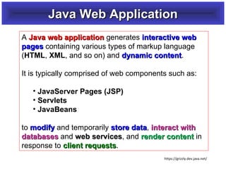 Java Web Application
A Java web application generates interactive web
pages containing various types of markup language
(HTML, XML, and so on) and dynamic content.
content
It is typically comprised of web components such as:
• JavaServer Pages (JSP)
• Servlets
• JavaBeans
to modify and temporarily store data, interact with
data
databases and web services, and render content in
services
response to client requests.
requests
https://grizzly.dev.java.net/

 