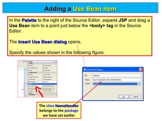 Adding a Use Bean item
In the Palette to the right of the Source Editor, expand JSP and drag a
Use Bean item to a point just below the <body> tag in the Source
Editor.
The Insert Use Bean dialog opens.
Specify the values shown in the following figure.

The class NameHandler
belongs to the package
we have set earlier

 
