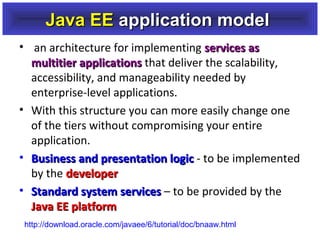Java EE application model
• an architecture for implementing services as
multitier applications that deliver the scalability,
accessibility, and manageability needed by
enterprise-level applications.
• With this structure you can more easily change one
of the tiers without compromising your entire
application.
• Business and presentation logic - to be implemented
by the developer
• Standard system services – to be provided by the
Java EE platform
http://download.oracle.com/javaee/6/tutorial/doc/bnaaw.html

 