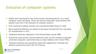 Evolution of computer systems
 People were searching for fast and accurate calculating device, as a result
computer came into being. There are several researchers and scientists who
played a key role in the evolution of computer systems.
 First mechanical adding machine was invented by Blaise Pascal in 1642.
 Baron Gottfried Wilhelm von Leibniz of Germany invented the first calculator
for multiplication in 1671.
 Keyboard machines originated in the United States around 1880
 Around the same period, Herman Hollerith came up with concept of punched
cards that computers used extensively as input medium even in late 1970s.
 Business machines and calculators made their appearance in Europe and
America towards the end of the 19th Century.
10/2/2015Jahan University 16
 