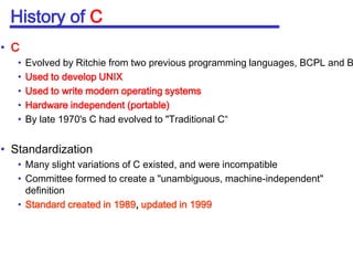 History of CCEvolved by Ritchie from two previous programming languages, BCPL and BUsed to develop UNIXUsed to write modern operating systemsHardware independent (portable)By late 1970's C had evolved to "Traditional C“StandardizationMany slight variations of C existed, and were incompatibleCommittee formed to create a "unambiguous, machine-independent" definitionStandard created in 1989, updated in 1999