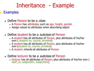 Inheritance  - ExampleExamplesDefine Person to be a classA Person has attributes, such as age, height, genderAssign values to attributes when describing objectDefine student to be a subclass of Person A studenthas all attributes of Person, plus attributes of his/her own ( student no, course_enrolled)A studenthas all attributes of Person, plus attributes of his/her own (student no, course_enrolled)A studentinherits all attributes of PersonDefine lecturer to be a subclass of Personlecturer has all attributes of Person, plus attributes of his/her own (staff_id, subjectID1, subjectID2)