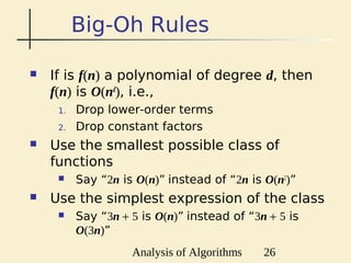 Analysis of Algorithms 26
Big-Oh Rules
 If is f(n) a polynomial of degree d, then
f(n) is O(nd
), i.e.,
1. Drop lower-order terms
2. Drop constant factors
 Use the smallest possible class of
functions
 Say “2n is O(n)” instead of “2n is O(n2
)”
 Use the simplest expression of the class
 Say “3n + 5 is O(n)” instead of “3n + 5 is
O(3n)”
 