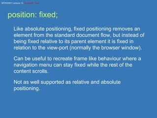 position: fixed; Like absolute positioning, fixed positioning removes an element from the standard document flow, but instead of being fixed relative to its parent element it is fixed in relation to the view-port (normally the browser window). Can be useful to recreate frame like behaviour where a navigation menu can stay fixed while the rest of the content scrolls. Not as well supported as relative and absolute positioning. 