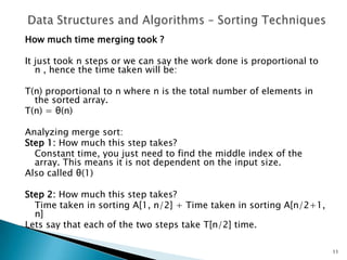 How much time merging took ?
It just took n steps or we can say the work done is proportional to
n , hence the time taken will be:
T(n) proportional to n where n is the total number of elements in
the sorted array.
T(n) = θ(n)
Analyzing merge sort:
Step 1: How much this step takes?
Constant time, you just need to find the middle index of the
array. This means it is not dependent on the input size.
Also called θ(1)
Step 2: How much this step takes?
Time taken in sorting A[1, n/2] + Time taken in sorting A[n/2+1,
n]
Lets say that each of the two steps take T[n/2] time.
11
 