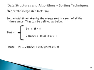 Step 3: The merge step took θ(n).
So the total time taken by the merge sort is a sum of all the
three steps. That can be defined as below:
θ (1) , if n =1
T(n) =
2T(n/2) + θ (n) if n > 1
Hence, T(n) = 2T(n/2) + c.n, where c > 0
12
 