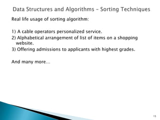 Real life usage of sorting algorithm:
1) A cable operators personalized service.
2) Alphabetical arrangement of list of items on a shopping
website.
3) Offering admissions to applicants with highest grades.
And many more…
15
 