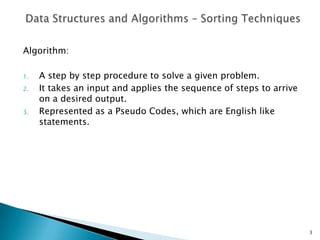Algorithm:
1. A step by step procedure to solve a given problem.
2. It takes an input and applies the sequence of steps to arrive
on a desired output.
3. Represented as a Pseudo Codes, which are English like
statements.
3
 
