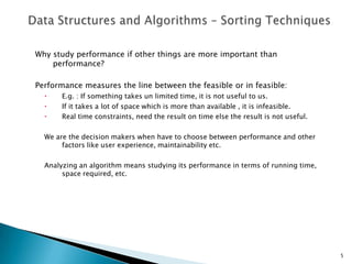 Why study performance if other things are more important than
performance?
Performance measures the line between the feasible or in feasible:
 E.g. : If something takes un limited time, it is not useful to us.
 If it takes a lot of space which is more than available , it is infeasible.
 Real time constraints, need the result on time else the result is not useful.
We are the decision makers when have to choose between performance and other
factors like user experience, maintainability etc.
Analyzing an algorithm means studying its performance in terms of running time,
space required, etc.
5
 