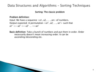 Sorting: The classic problem
Problem definition:
Input: We have a sequence <a1, a2, … , an> of numbers.
Output expected: A permutation <a1’, a2; …, an’> such that
a1’ <= a2’ <= a3’ … <=an’
Basic definition: Take a bunch of numbers and put them in order. Order
necessarily doesn’t mean increasing order. It can be
ascending/descending etc.
6
 