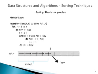 Sorting: The classic problem
Pseudo Code:
Insertion-Sort(A, n) // sorts A[1..n]
for j <- 2 to n
do key <- A[j];
i <- j-1
while i > 0 and A[i] > key
do A[i+1] <- A[i]
i = i -1
A[i+1] = key
7
A->
sorted
J
key
 