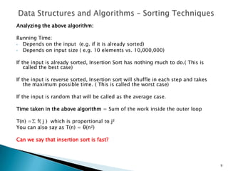 Analyzing the above algorithm:
Running Time:
• Depends on the input (e.g. if it is already sorted)
• Depends on input size ( e.g. 10 elements vs. 10,000,000)
If the input is already sorted, Insertion Sort has nothing much to do.( This is
called the best case)
If the input is reverse sorted, Insertion sort will shuffle in each step and takes
the maximum possible time. ( This is called the worst case)
If the input is random that will be called as the average case.
Time taken in the above algorithm = Sum of the work inside the outer loop
T(n) =∑ f( j ) which is proportional to j²
You can also say as T(n) = θ(n²)
Can we say that insertion sort is fast?
9
 
