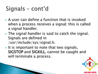   A user can define a function that is invoked
    when a process receives a signal; this is called
    a signal handler.
   The signal handler is said to catch the signal.
    Signals are defined in
    /usr/include/sys/signal.h.
   It is important to note that two signals,
    SIGSTOP and SIGKILL, cannot be caught and
    will terminate a process.
 