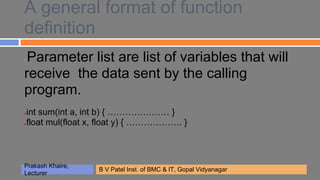 A general format of function
definition
●Parameter list are list of variables that will
receive the data sent by the calling
program.
●int sum(int a, int b) { ………………… }
●float mul(float x, float y) { ………………. }




Prakash Khaire,
                  B V Patel Inst. of BMC & IT, Gopal Vidyanagar
Lecturer
 