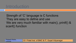 Introduction
Strength of ‘C’ language is C functions
●


They are easy to define and use
●


We are very much familiar with main(), printf() &
●


scanf() function



Prakash Khaire,
                  B V Patel Inst. of BMCBMCGopal Vidyanagar
                  B V Patel Inst. of & IT, & IT, Gopal Vidyanagar
Lecturer
 