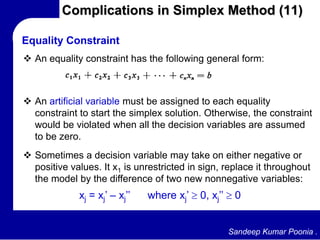 Sandeep Kumar Poonia .
Complications in Simplex Method (11)
 An equality constraint has the following general form:
Equality Constraint
 An artificial variable must be assigned to each equality
constraint to start the simplex solution. Otherwise, the constraint
would be violated when all the decision variables are assumed
to be zero.
 Sometimes a decision variable may take on either negative or
positive values. It x1 is unrestricted in sign, replace it throughout
the model by the difference of two new nonnegative variables:
xj = xj’ – xj’’ where xj’ 0, xj’’ 0
 